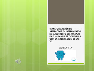 TRANSFORMACIÓN DE
ARTEFACTOS EN INSTRUMENTOS
EN EL CONTEXTO DEL TRABAJO
EN EL AULA QUE SE CONFIGURA
CON LA INTEGRACIÓN DE LAS
TIC
ADIELA TITA