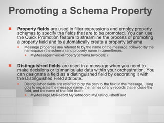 Promoting a Schema Property Property fields  are used in filter expressions and employ property schemas to specify the fields that are to be promoted. You can use the Quick Promotion feature to streamline the process of promoting a property field and to automatically create a property schema. Message properties are referred to by the name of the message, followed by the namespace (the schema) and property name in parentheses:  MyMessage(InvoicePropertySchema.InvoiceID) Distinguished fields  are used in a message when you need to make decisions or to manipulate data within your orchestration. You can designate a field as a distinguished field by decorating it with the Distinguished Field attribute. Distinguished fields are referred to by the path to the field in the message, using dots to separate the message name, the names of any records that enclose the field, and the name of the field itself: MyMessage.MyRecord.MySubrecord.MyDistinguishedField   