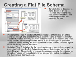 Creating a Flat File Schema  BizTalk Editor is designed to make it easy to create schemas for positional flat files, delimited flat files, and combined positional and delimited flat files. Positional Flat Files. A positional flat file is made up of fields that are of the same fixed length and records that have a common end-of-record terminator. The structure of an incoming file must be represented in the records and fields of the schema so that the positional nature of the incoming file is preserved. Therefore, before defining the message structure of a schema, obtain a layout of the necessary records and fields. Delimited Files. A delimited flat file contains one or more records separated by a specified delimiter. BizTalk Editor does not read delimiters as part of the data. However, if the delimiter character does appear as data, the data can be formatted (placed within quotation marks, for example) so that the data and the delimiter are distinguishable. 
