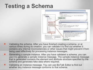 Testing a Schema  Validating the schema. After you have finished creating a schema, or at various times during its creation, you can validate it to find out whether it contains any internal inconsistencies or other issues that might prevent it from being used effectively for processing instance messages. Generating a sample instance. After you have validated a schema, you can use it to generate a sample instance message. The sample instance message that is generated contains the element and attribute structure specified by the schema and generates fake data where required. Validating an instance message. You can use BizTalk Editor to find out whether any instance message conforms to that schema. 