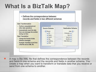 What Is a BizTalk Map? A map is the XML file that defines the correspondence between the records and fields in one schema and the records and fields in another schema. You create a map when you want to transform or translate data that you receive or send from one schema to another. 