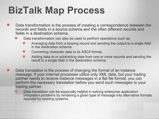 BizTalk Map Process Data transformation is the process of creating a correspondence between the records and fields in a source schema and the often different records and fields in a destination schema. Data transformation can also be used to perform operations such as: Averaging data from a looping record and sending the output to a single field in the destination schema. Converting character data to its ASCII format. Adding data to or subtracting data from one or more records and sending the result to a single field in the destination schema. Data translation is the process of changing the format of an instance message. If your internal processes utilize only XML data, but your trading partner needs to receive instance messages in a flat file format, you can perform the necessary translation before you send such messages to your trading partner .  Data translation can be especially helpful in solving enterprise application integration problems by rendering a given type of message into alternative formats required by existing systems. 
