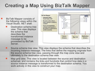 Creating a Map Using BizTalk Mapper BizTalk Mapper consists of the following views within the Visual Studio .NET shell: Destination schema tree view. This view displays the schema that describes the transformed instance message to be processed by BizTalk Server. Source schema tree view. This view displays the schema that describes the incoming instance message. The links that define the mapping originate from the source schema tree view, passing through the map zone view and ultimately to the destination schema tree view. Map grid view. This view is located between the source and destination schemas, and contains the links and functoids that control how data in a source instance message is transformed to the destination schema. You work actively in this view to construct your map. 