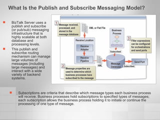 What Is the Publish and Subscribe Messaging Model?  BizTalk Server uses a publish and subscribe (or pub/sub) messaging infrastructure that is highly scalable at both database and processing levels. This publish and subscribe routing mechanism can manage large volumes of messages (including large messages) and interact with a wide variety of backend systems. Subscriptions are criteria that describe which message types each business process will receive. Business processes hold subscriptions to specified types of messages; each subscription allows the business process holding it to initiate or continue the processing of one type of message. 