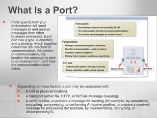 What Is a Port? Ports specify how your orchestration will send messages to and receive messages from other business processes. Each port has a type, a direction, and a binding, which together determine the direction of communication, the pattern of communication, the location the message is sent to or received from, and how the communication takes place. Depending on these factors, a port may be associated with: A URI (a physical location). A transport (either file, HTTP, or BizTalk Message Queuing). A send pipeline, to prepare a message for sending (for example, by assembling, encrypting, compressing, or performing A receive pipeline, to prepare a received message for processing (for example, by disassembling, decrypting, or decompressing it). 