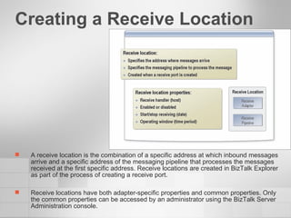 Creating a Receive Location A receive location is the combination of a specific address at which inbound messages arrive and a specific address of the messaging pipeline that processes the messages received at the first specific address. Receive locations are created in BizTalk Explorer as part of the process of creating a receive port.  Receive locations have both adapter-specific properties and common properties. Only the common properties can be accessed by an administrator using the BizTalk Server Administration console. 
