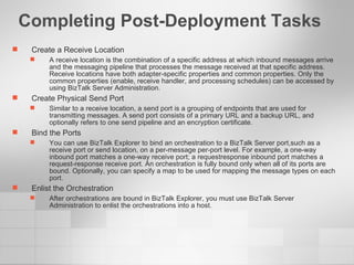 Completing Post-Deployment Tasks Create a Receive Location A receive location is the combination of a specific address at which inbound messages arrive and the messaging pipeline that processes the message received at that specific address. Receive locations have both adapter-specific properties and common properties. Only the common properties (enable, receive handler, and processing schedules) can be accessed by using BizTalk Server Administration. Create Physical Send Port Similar to a receive location, a send port is a grouping of endpoints that are used for transmitting messages. A send port consists of a primary URL and a backup URL, and optionally refers to one send pipeline and an encryption certificate. Bind the Ports You can use BizTalk Explorer to bind an orchestration to a BizTalk Server port,such as a receive port or send location, on a per-message per-port level. For example, a one-way inbound port matches a one-way receive port; a requestresponse inbound port matches a request-response receive port. An orchestration is fully bound only when all of its ports are bound. Optionally, you can specify a map to be used for mapping the message types on each port. Enlist the Orchestration After orchestrations are bound in BizTalk Explorer, you must use BizTalk Server Administration to enlist the orchestrations into a host.  