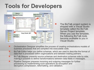 Tools for Developers Orchestration Designer simplifies the process of creating orchestrations models of business processes that are compiled into executable code. BizTalk Editor helps you define schemas, which are used to describe the format of data that is processed within organizations and between trading partners. BizTalk Mapper presents source schemas and destination schemas side by side, making it possible to define transformations between data fields in messages. Pipeline Designer prepares incoming and outgoing messages for further processing by implementing such operations as encryption and decryption,compression, reformatting, and validation. The BizTalk project system is shipped with a Visual Studio template called the BizTalk Server Project template. When you use the template, the following BizTalk tools become available to you in Visual Studio: 