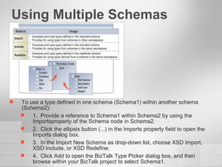 Using Multiple Schemas To use a type defined in one schema (Schema1) within another schema (Schema2): 1.  Provide a reference to Schema1 within Schema2 by using the Importsproperty of the Schema node in Schema2. 2.  Click the ellipsis button (...) in the Imports property field to open the Imports dialog box. 3.  In the Import New Schema as drop-down list, choose XSD Import, XSD Include, or XSD Redefine. 4.  Click Add to open the BizTalk Type Picker dialog box, and then browse within your BizTalk project to select Schema1. 