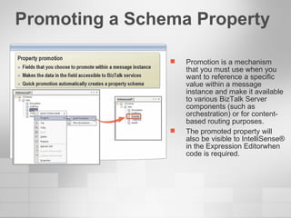Promoting a Schema Property Promotion is a mechanism that you must use when you want to reference a specific value within a message instance and make it available to various BizTalk Server components (such as orchestration) or for content-based routing purposes.  The promoted property will also be visible to IntelliSense® in the Expression Editorwhen code is required. 