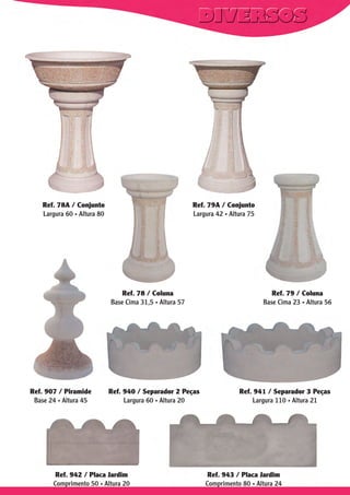 Ref. 78A / Conjunto
Largura 60 . Altura 80

Ref. 79A / Conjunto
Largura 42 . Altura 75

Ref. 78 / Coluna
Base Cima 31,5 . Altura 57

Ref. 907 / Piramide
Base 24 . Altura 45

Ref. 940 / Separador 2 Peças
Largura 60 . Altura 20

Ref. 942 / Placa Jardim
Comprimento 50 . Altura 20

Ref. 79 / Coluna
Base Cima 23 . Altura 56

Ref. 941 / Separador 3 Peças
Largura 110 . Altura 21

Ref. 943 / Placa Jardim
Comprimento 80 . Altura 24

 