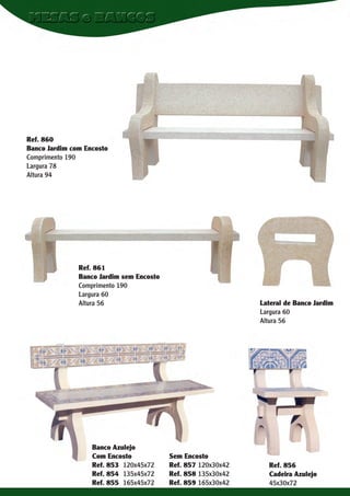 Ref. 860
Banco Jardim com Encosto
Comprimento 190
Largura 78
Altura 94

Ref. 861
Banco Jardim sem Encosto
Comprimento 190
Largura 60
Altura 56

Banco Azulejo
Com Encosto
Ref. 853 120x45x72
Ref. 854 135x45x72
Ref. 855 165x45x72

Lateral de Banco Jardim
Largura 60
Altura 56

Sem Encosto
Ref. 857 120x30x42
Ref. 858 135x30x42
Ref. 859 165x30x42

Ref. 856
Cadeira Azulejo
45x30x72

 