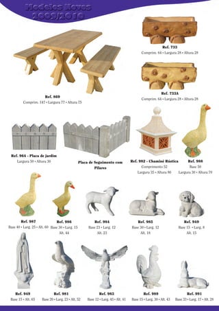 Ref. 733
Comprim. 64 . Largura 28 . Altura 28

Ref. 733A
Comprim. 64 . Largura 28 . Altura 28

Ref. 869
Comprim. 147 . Largura 77 . Altura 75

Ref. 964 - Placa de jardim
Largura 50 . Altura 30

Placa de Seguimento com
Pilares

Ref. 987
Ref. 986
Base 40 . Larg. 25 . Alt. 60 Base 30 . Larg. 15
Alt. 44

Ref. 949
Base 15 . Alt. 65

Ref. 981
Base 20 . Larg. 23 . Alt. 52

Ref. 982 - Chaminé Rústica
Ref. 988
Comprimento 52
Base 50
Largura 35 . Altura 80
Largura 30 . Altura 70

Ref. 984
Base 23 . Larg. 12
Alt. 23

Ref. 985
Base 30 . Larg. 12
Alt. 18

Ref. 983
Base 12 . Larg. 45 . Alt. 41

Ref. 989
Base 15 . Larg. 30 . Alt. 43

Ref. 949
Base 15 . Larg. 8
Alt. 15

Ref. 991
Base 33 . Larg. 17 . Alt. 28

 