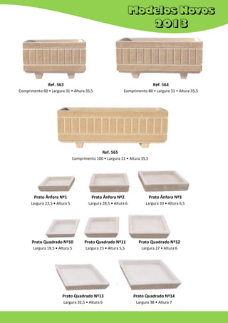 Ref. 563

Ref. 564

Comprimento 60 • Largura 31 • Altura 35,5

Comprimento 80 • Largura 31 • Altura 35,5

Ref. 565
Comprimento 100 • Largura 31 • Altura 35,5

Prato Ânfora Nº1

Prato Ânfora Nº2

Prato Ânfora Nº3

Largura 23,5 • Altura 5

Largura 28,5 • Altura 6

Largura 33 • Altura 6,5

Prato Quadrado Nº10

Prato Quadrado Nº11

Prato Quadrado Nº12

Largura 19,5 • Altura 5

Largura 23 • Altura 5,5

Largura 27 • Altura 6

Prato Quadrado Nº13

Prato Quadrado Nº14

Largura 32,5 • Altura 6

Largura 38 • Altura 7

 