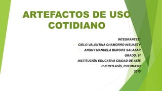ARTEFACTOS DE USO
COTIDIANO
INTEGRANTES:
• CIELO VALENTINA CHAMORRO INSUASTY
• ANGHY MANUELA BURGOS SALAZAR
GRADO: 8ª
INSTITUCIÓN EDUCATIVA CIUDAD DE ASÍS
PUERTO ASÍS, PUTUMAYO
2015
 