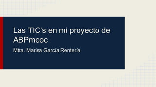 Las TIC’s en mi proyecto de
ABPmooc
Mtra. Marisa García Rentería
 