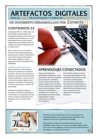 CONTENIDOS 2.0
La llamada web 2.0, o web social, nos
ha brindado la oportunidad a los
usuarios de la Red de convertirnos en
creadores de contenidos, en un nivel
de igualdad frente a instituciones,
organizaciones y empresas, tanto en
calidad (en muchas ocasiones) como
en repercusión.
Hoy contamos con innumerables
recursos y herramientas gratuitas
para producir y editar contenidos de
muy diversos tipos, desde simple
texto hasta imágenes o vídeos,
pasando por audio, presentaciones o
infografías.
APRENDICES QUE PRODUCEN
Esto ha facilitado el dar auténtico
sentido a la expresión de ‘aprender
haciendo’, de tal modo que podemos
plantear a los aprendices multitud de
tareas que generen un producto ﬁnal
en forma de artefacto digital donde
pongan de maniﬁesto el resultado de
su proceso personal y/o colectivo de
aprendizaje.
Además este artefacto digital se
enriquece, a través de la exposición
en las redes, con las aportaciones del
resto de usuarios interesados en la
temática, sean o no alumnos del
curso.
Frente a los diseños de
aprendizaje centrados en unos
contenidos ‘canónicos’ decididos
por la institución, emergen
nuevos modelos donde la Red
juega un papel clave y donde el
foco se traslada a las conexiones
entre los participantes. Todos
tenemos la posibilidad de
contribuir en el proceso de
aprendizaje de nuestros pares
compartiendo nuestra
información y nuestros
conocimientos.
El contenido lo generan ahora
los propios participantes en las
actividades formativas, y es ese
contenido contextualizado,
vinculado a las necesidades e
intereses de los participantes, el
que adquiere un papel clave en el
desarrollo de las competencias y
en la consecución de los
objetivos de la actividad
formativa.
APRENDIZAJES CONECTADOS
ARTEFACTOS DIGITALESPARA EL DISEÑO DE ACTIVIDADES Y TAREAS DE APRENDIZAJE EN RED
UN DOCUMENTO DESARROLLADO POR
imagen de photosteve101
¿QUÉ TE PROPONEMOS...?
En este documento encontraras una serie de propuestas de
contenidos digitales que tu alumnado puede desarrollar como
producto de una tarea o actividad de aprendizaje.
Cada propuesta incluye una orientación sobre que tipo de
actividades encajan mejor con ese tipo de artefacto digital, además
de una serie de herramientas y recursos que el alumnado puede usar
para elaborar o compartir el contenido.
ImagendeWaagSociety
 