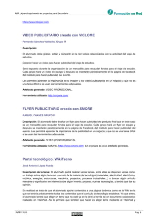 ABP. Aprendizaje basado en proyectos para Secundaria
INTEF 2015 Pág. 9
https://www.blogger.com
VIDEO PUBLICITARIO creado con VICLOME
Fernando Sánchez Vallecillo. Grupo I1
Descripción:
El alumnado debe grabar, editar y compartir en la red videos relacionados con la actividad del viaje de
estudios.
Deberán hacer un video para hacer publicidad del viaje de estudios.
Será expuesto durante la organización de un mercadillo para recaudar fondos para el viaje de estudio.
Cada grupo hará un video en equipo y después se insertarán periódicamente en la página de facebook
del Instituto para hacer publicidad del evento.
Les permitirá aprender la importancia de la imagen y los videos publicitarios en un negocio y que no es
una tarea difícil si se usan las herramientas adecuadas.
Artefacto generado: VIDEO PROMOCIONAL.
Herramienta utilizada: http://vyclone.com/
FLYER PUBLICITARIO creado con SMORE
RAQUEL CHAVES GRUPO I1
Descripción: El alumnado debe diseñar un flyer para hacer publicidad del producto final que en este caso
es un mercadillo para recaudar fondos para el viaje de estudio. Cada grupo hará un flyer en equipo y
después se insertarán periódicamente en la página de Facebook del Instituto para hacer publicidad del
evento. Les permitirá aprender la importancia de la publicidad en un negocio y que no es una tarea difícil
si se usan las herramientas adecuadas.
Artefacto generado: FLYER (POSTER) DIGITAL
Herramienta utilizada: SMORE. https://www.smore.com/ En el enlace se ve el artefacto generado.
Portal tecnológico. WikiTecno
José Antonio López Rueda
Descripción de la tarea: El alumnado podrá realizar varias tareas, entre ellas se disponen varias como:
un trabajo sobre algún tema en concreto de la materia de tecnología (materiales, electricidad, electrónica,
robótica, energías, estructuras, mecánica, proyectos, procesos industriales...) o buscar algún artículo
relevante y significativo en internet sobre algún invento, proceso, nuevas tecnologías, y tendrá que dar su
opinión.
En realidad se trata de que el alumnado aporte contenidos a una página dinámica como es la Wiki en la
que se tendría prácticamente todos los contenidos que el currículo de tecnología establece. Ya que antes,
el alumnado tendrá que elegir un tema que no esté ya en la Wiki a través de un documento colaborativo
realizado en TitanPad. Así lo primero que tendrán que hacer es elegir tema mediante el TitanPad y
 