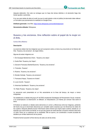ABP. Aprendizaje basado en proyectos para Secundaria
INTEF 2015 Pág. 10
después elaborarlo. Con esto se consigue que no haya dos temas distintos o el alumando haga dos
tareas iguales o parecidas.
A su vez para darles de alta en la wiki (ya que no está abierta a todo el público) el alumnado debe rellenar
un formulario que previamente he realizado en Google Drive.
Artefacto generado: Una Wiki. https://www.wikispaces.com/content/classroom
Herramienta utilizada: Wikispaces
Susana y los ancianos. Una reflexión sobre el papel de la mujer en
el Arte.
Carlos Oliva Medina
Descripción:
Los alumnos deben leer las imágenes que se le proponen sobre un tema muy recurrente en la Historia del
Arte, “Susana y los ancianos”, de origen bíblico.
Algunas de estas imágenes son:
1. De Giuseppe Bartolomeo Chiari , “Susana y los viejos”.
2. Guido Reni “Susana y los Viejos”.
3. Giovanni Francesco BarbieriGuercino, “Susana y los ancianos”.
4. Tintoretto, “Susana”.
5. Rubens, “Susana y los ancianos”.
6. Nicolás Verkolje, “Susana y los ancianos”.
7. Francesco Hayez, “Susana en el baño”.
8. Lovis Corinth, “Susana”.
9. Artemisia Gentilleschi, “Susana y los ancianos”.
10. Pablo Picasso, “Susana y los viejos”.
La secuencia será presentada en un hilo ascendente en la línea del tiempo, de mayor a menor
antigüedad.
Se establecerá un debate del grupo (4º de ESO) empleando Estrategias de Pensamiento Visual, invitando
a la contemplación, la observación, la reflexión, la interpretación y el interés por conocer más sobre el
tema.
Al finalizar se realizará un debate sobre elementos en común y diferencias entre las imágenes, partiendo
del hecho de que el alumnado desconoce por completo (salvo sorpresa que nos llevemos) los datos de
los cuadros. Después deberán buscar información sobre el tema que inspira estos cuadros, basado en un
episodio que narra el libro de Daniel, en el que dos jueces de Israel abordan a Susana mientras esta toma
un baño íntimo en un estanque de su propiedad. Ella se opone y es condenada a muerte acusada de
adulterio por el falso testimonio de los jueces.
Posteriormente buscarán la ficha técnica de cada una de las obras.
 