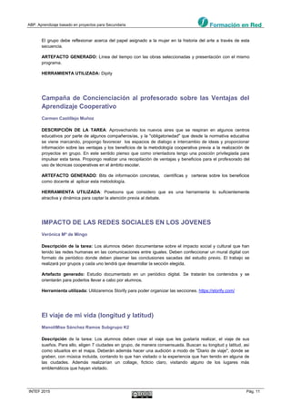 ABP. Aprendizaje basado en proyectos para Secundaria
INTEF 2015 Pág. 11
El grupo debe reflexionar acerca del papel asignado a la mujer en la historia del arte a través de esta
secuencia.
ARTEFACTO GENERADO: Línea del tiempo con las obras seleccionadas y presentación con el mismo
programa.
HERRAMIENTA UTILIZADA: Dipity
Campaña de Concienciación al profesorado sobre las Ventajas del
Aprendizaje Cooperativo
Carmen Castillejo Muñoz
DESCRIPCIÓN DE LA TAREA: Aprovechando los nuevos aires que se respiran en algunos centros
educativos por parte de algunos compañeros/as, y la "obligatoriedad" que desde la normativa educativa
se viene marcando, propongo favorecer los espacios de dialogo e intercambio de ideas y proporcionar
información sobre las ventajas y los beneficios de la metodología cooperativa previa a la realización de
proyectos en grupo. En este sentido pienso que como orientadora tengo una posición privilegiada para
impulsar esta tarea. Propongo realizar una recopilación de ventajas y beneficios para el profesorado del
uso de técnicas cooperativas en el ámbito escolar.
ARTEFACTO GENERADO: Bits de información concretas, científicas y certeras sobre los beneficios
como docente al aplicar esta metodología.
HERRAMIENTA UTILIZADA: Powtoons que considero que es una herramienta lo suficientemente
atractiva y dinámica para captar la atención previa al debate.
IMPACTO DE LAS REDES SOCIALES EN LOS JOVENES
Verónica Mª de Mingo
Descripción de la tarea: Los alumnos deben documentarse sobre el impacto social y cultural que han
tenido las redes humanas en las comunicaciones entre iguales. Deben confeccionar un mural digital con
formato de periódico donde deben plasmar las conclusiones sacadas del estudio previo. El trabajo se
realizará por grupos y cada uno tendrá que desarrollar la sección elegida.
Artefacto generado: Estudio documentado en un periódico digital. Se tratarán los contenidos y se
orientarán para poderlos llevar a cabo por alumnos.
Herramienta utilizada: Utilizaremos Storify para poder organizar las secciones. https://storify.com/
El viaje de mi vida (longitud y latitud)
ManoliMise Sánchez Ramos Subgrupo K2
Descripción de la tarea: Los alumnos deben crear el viaje que les gustaría realizar, el viaje de sus
sueños. Para ello, eligen 7 ciudades en grupo, de manera consensuada. Buscan su longitud y latitud, asi
como situarlos en el mapa. Deberán además hacer una audición a modo de "Diario de viaje", donde se
graben, con música incluida, contando lo que han visitado o la experiencia que han tenido en alguna de
las ciudades. Además realizarían un collage, ficticio claro, visitando alguno de los lugares más
emblemáticos que hayan visitado.
 
