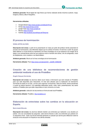 ABP. Aprendizaje basado en proyectos para Secundaria
INTEF 2015 Pág. 12
Artefacto generado: Mural digital del viaje ficticio que hemos realizado donde incluimos audición, mapa,
longitud y latitud y álbum fotográfico.
Herramientas utilizadas:
 Google latitude https://www.google.com/latitude?ht=es
 Ikimap http://www.ikimap.com/es
 google maps http://maps.google.es/
 Mural.ly https://mural.ly/
 Audicity http://audacity.sourceforge.net/?lang=es
El proceso de hominización
SONIA ARTES ALFARO
Descripción de la tarea: a partir de la presentación en clase por parte del profesor donde presentará el
proceso de hominización y las diferentes etapas que ha sufrido el hombre. El alumnos a partir de grupos
debe elaborar un mural donde se represente una línea cronológica en la que aparezca una imagen de la
etapa y sus características entre las que podemos incluir el tamaño del cráneo, año de antigüedad, modo
de desplazarse, como cazaban o se desarrollaban.
Artefacto generado: Mural con la línea cronológica de la hominización
Herramienta utilizada: Prezi https://prezi.com/ghoee3n2f-_-/edit/#4_95982358
Creación de una biblioteca de recomendaciones de gestión
ambiental mediante el uso de PirateBox
Ángela Vázquez Hernández
Descripción de la tarea: los alumnos deben reunir ideas e información que será volcada en PirateBox
para que esté disponible para intercambio. El chat será utilizado para la realización de brainstorms
(tormentas de ideas) en el aula, y el foro para organizar conclusiones, ideas de interés, tareas pendientes
y cuanto se estime oportuno. Los materiales elaborados (audio, vídeo, texto, presentaciones, etc) serán
subidos a PirateBox para que estén disponibles en todo momento en el aula.
Artefacto generado: colección de documentos en forma de web local PirateBox.
Herramienta utilizada: PirateBox. http://piratebox.cc/
Elaboración de entrevistas sobre los cambios en la educación en
España.
María Isabel Miranda
Descripción de la tarea: los alumnos deberán diseñar una entrevista que realizarán a sus abuelos y/o
padres. Una vez concretadas las preguntas, cada alumno llevará a cabo una entrevista que grabará con
su dispositivo móvil. Cada una de las entrevista generará un podcast que servirá para reflexionar sobre la
evolución de la educación en España en las últimas décadas.
 
