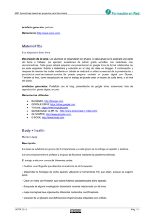 ABP. Aprendizaje basado en proyectos para Secundaria
INTEF 2015 Pág. 13
Artefacto generado: podcast.
Herramienta: http://www.ivoox.com/
MatemáTICs
Fco Alejandro Soler Vera
Descripción de la tarea: Los alumnos se organizaran en grupos. A cada grupo se le asignará una parte
del tema a trabajar, por ejemplo: ecuaciones de primer grado sencillas, con paréntesis, con
denominadores. Cada grupo deberá preparar una presentación en google drive de forma colaborativa de
su parte asignada. Subirlo a slideshare y colocarlo en el blog de clase en blogger. A continuación y
despues de resolver las dudas mediante un debate se realizará un video screencast de la presentación y
se subirá al canal de clase en youtube. Se puede preparar también un poster digital con Gloster.
También al final, como recopilación de todo el trabajo se puede crear un ebook de cada tema, o al final
del curso.
Artefactos generados: Portafolio con el blog, presentación de google drive, screencast, lista de
reproducción, poster digital, e-book.
Herramientas utilizadas:
 BLOGGER, http://blooger.com
 GOOGLE DRIVE https://drive.google.com
 Youtube, https://www.youtube.com
 SCREENCAST-O-MATIC , http://www.screencast-o-matic.com/
 GLOGSTER, http://www.glogster.com,
 E-BOOK, http://www.bloxp.com
Body + health
Marién López
Descripción:
La clase se subdivide en grupos de 4 a 5 personas y a cada grupo se le entrega un aparato o sistema.
La comunicación entre el profesor y el grupo se favorece mediante la plataforma edmodo.
El trabajo a elaborar consta de diferentes partes:
- Realizar una infografía que describa la anatomía de dicho aparato.
- Desarrollar la fisiología de dicho aparato utilizando la herramienta TIC que elijan, aunque se sugiere
prezi.
- Crear un vídeo con Powtoon que razone hábitos saludables para dicho aparato.
- Búsqueda de alguna investigación biosatitaria reciente relacionada con el tema.
- mapa conceptual que organice los diferentes contenidos con Cmaptools
- Creación de un glosario con definiciones e hipervínculos enlazados con el texto.
 