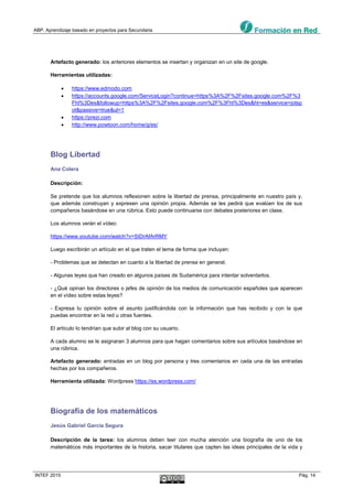 ABP. Aprendizaje basado en proyectos para Secundaria
INTEF 2015 Pág. 14
Artefacto generado: los anteriores elementos se insertan y organizan en un site de google.
Herramientas utilizadas:
 https://www.edmodo.com
 https://accounts.google.com/ServiceLogin?continue=https%3A%2F%2Fsites.google.com%2F%3
Fhl%3Des&followup=https%3A%2F%2Fsites.google.com%2F%3Fhl%3Des&hl=es&service=jotsp
ot&passive=true&ul=1
 https://prezi.com
 http://www.powtoon.com/home/g/es/
Blog Libertad
Ana Colera
Descripción:
Se pretende que los alumnos reflexionen sobre la libertad de prensa, principalmente en nuestro país y,
que además construyan y expresen una opinión propia. Además se les pedirá que evalúen los de sus
compañeros basándose en una rúbrica. Esto puede continuarse con debates posteriores en clase.
Los alumnos verán el vídeo:
https://www.youtube.com/watch?v=SIDrAfArRMY
Luego escribirán un artículo en el que traten el tema de forma que incluyan:
- Problemas que se detectan en cuanto a la libertad de prensa en general.
- Algunas leyes que han creado en algunos países de Sudamérica para intentar solventarlos.
- ¿Qué opinan los directores o jefes de opinión de los medios de comunicación españoles que aparecen
en el vídeo sobre estas leyes?
- Expresa tu opinión sobre el asunto justificándola con la información que has recibido y con la que
puedas encontrar en la red u otras fuentes.
El artículo lo tendrían que subir al blog con su usuario.
A cada alumno se le asignaran 3 alumnos para que hagan comentarios sobre sus artículos basándose en
una rúbrica.
Artefacto generado: entradas en un blog por persona y tres comentarios en cada una de las entradas
hechas por los compañeros.
Herramienta utilizada: Wordpress https://es.wordpress.com/
Biografía de los matemáticos
Jesús Gabriel García Segura
Descripción de la tarea: los alumnos deben leer con mucha atención una biografía de uno de los
matemáticos más importantes de la historia, sacar titulares que capten las ideas principales de la vida y
 