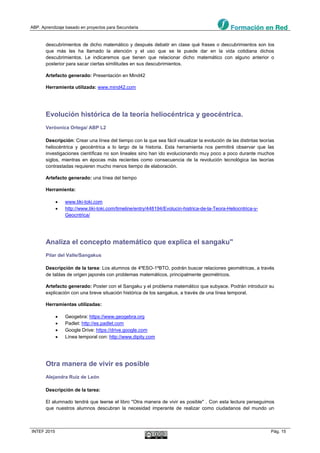 ABP. Aprendizaje basado en proyectos para Secundaria
INTEF 2015 Pág. 15
descubrimientos de dicho matemático y después debatir en clase qué frases o descubrimientos son los
que más les ha llamado la atención y el uso que se le puede dar en la vida cotidiana dichos
descubrimientos. Le indicaremos que tienen que relacionar dicho matemático con alguno anterior o
posterior para sacar ciertas similitudes en sus descubrimientos.
Artefacto generado: Presentación en Mind42
Herramienta utilizada: www.mind42.com
Evolución histórica de la teoría heliocéntrica y geocéntrica.
Veròonica Ortega/ ABP L2
Descripción: Crear una línea del tiempo con la que sea fácil visualizar la evolución de las distintas teorías
heliocéntrica y geocéntrica a lo largo de la historia. Esta herramienta nos permitirá observar que las
investigaciones científicas no son lineales sino han ido evolucionando muy poco a poco durante muchos
siglos, mientras en épocas más recientes como consecuencia de la revolución tecnológica las teorías
contrastadas requieren mucho menos tiempo de elaboración.
Artefacto generado: una línea del tiempo
Herramienta:
 www.tiki-toki.com
 http://www.tiki-toki.com/timeline/entry/448194/Evolucin-histrica-de-la-Teora-Heliocntrica-y-
Geocntrica/
Analiza el concepto matemático que explica el sangaku"
Pilar del Valle/Sangakus
Descripción de la tarea: Los alumnos de 4ºESO-1ºBTO, podrán buscar relaciones geométricas, a través
de tablas de origen japonés con problemas matemáticos, principalmente geométricos.
Artefacto generado: Poster con el Sangaku y el problema matemático que subyace. Podrán introducir su
explicación con una breve situación histórica de los sangakus, a través de una línea temporal.
Herramientas utilizadas:
 Geogebra: https://www.geogebra.org
 Padlet: http://es.padlet.com
 Google Drive: https://drive.google.com
 Línea temporal con: http://www.dipity.com
Otra manera de vivir es posible
Alejandra Ruiz de León
Descripción de la tarea:
El alumnado tendrá que leerse el libro "Otra manera de vivir es posible" . Con esta lectura perseguimos
que nuestros alumnos descubran la necesidad imperante de realizar como ciudadanos del mundo un
 