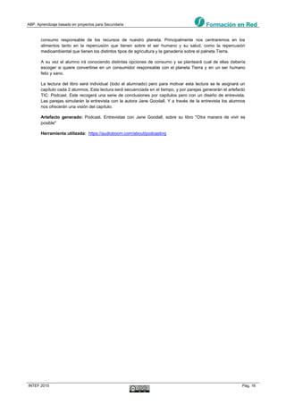 ABP. Aprendizaje basado en proyectos para Secundaria
INTEF 2015 Pág. 16
consumo responsable de los recursos de nuestro planeta. Principalmente nos centraremos en los
alimentos tanto en la repercusión que tienen sobre el ser humano y su salud, como la repercusión
medioambiental que tienen los distintos tipos de agricultura y la ganadería sobre el palneta Tierra.
A su vez el alumno irá conociendo distintas opciones de consumo y se planteará cual de ellas debería
escoger si quiere convertirse en un consumidor responsable con el planeta Tierra y en un ser humano
feliz y sano.
La lectura del libro será individual (todo el alumnado) pero para motivar esta lectura se le asignará un
capítulo cada 2 alunmos. Esta lectura será secuenciada en el tiempo, y por parejas generarán el artefacto
TIC: Podcast. Este recogerá una serie de conclusiones por capítulos pero con un diseño de entrevista.
Las parejas simularán la entrevista con la autora Jane Goodall. Y a través de la entrevista los alumnos
nos ofrecerán una visión del capítulo.
Artefacto generado: Podcast. Entrevistas con Jane Goodall, sobre su libro "Otra manera de vivir es
posible"
Herramienta utilizada: https://audioboom.com/about/podcasting
 