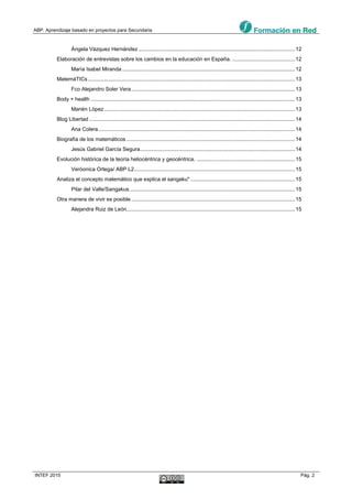 ABP. Aprendizaje basado en proyectos para Secundaria
INTEF 2015 Pág. 2
Ángela Vázquez Hernández .........................................................................................................12
Elaboración de entrevistas sobre los cambios en la educación en España. ..........................................12
María Isabel Miranda ....................................................................................................................12
MatemáTICs...........................................................................................................................................13
Fco Alejandro Soler Vera..............................................................................................................13
Body + health .........................................................................................................................................13
Marién López................................................................................................................................13
Blog Libertad ..........................................................................................................................................14
Ana Colera....................................................................................................................................14
Biografía de los matemáticos .................................................................................................................14
Jesús Gabriel García Segura........................................................................................................14
Evolución histórica de la teoría heliocéntrica y geocéntrica. ..................................................................15
Veròonica Ortega/ ABP L2............................................................................................................15
Analiza el concepto matemático que explica el sangaku" ......................................................................15
Pilar del Valle/Sangakus...............................................................................................................15
Otra manera de vivir es posible..............................................................................................................15
Alejandra Ruiz de León.................................................................................................................15
 