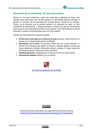 ABP. Aprendizaje basado en proyectos para Secundaria
INTEF 2015 Pág. 3
Desarrollo de un Artefactos TIC para Secundaria
Piensa en una tarea tradicional y dale una vuelta para replantarla de forma más
atractiva pero sobre todo más útil para generar un aprendizaje efectivo orientado a
generar un producto. No te preocupes por la parte técnica, óbviala en un principio.
Piensa, en el producto que te gustaría generar (un programa de radio, un libro
cooperativo de ilustraciones...). Después échale un vistazo a la caja de herramientas
para buscar la más adecuada para hacer lo que deseas. Y por último afronta el reto de
aprender a manejar una herramienta nueva con buen espíritu.
Escribe una nota utilizando la siguiente plantilla:
 El título de la nota debe ser el título de la tarea. Ejemplo: mapa mental de un
artículo en un mapa mental creado con Mind42
 Descripción de la tarea: los alumnos deben leer con mucha atención un
artículo, sacar titulares que capten su esencia y después debatir en clase que
frases realmente sintetizan información valiosa y porqué. El mapa mental les
permitirá jerarquizar y relacionar entre si las ideas.
 Artefacto generado: radiografía de un artículo en forma de mapa mental
 Herramienta utilizada: Mind42 (con su enlace).
Ver todos los artefactos TIC en Padlet
Todo el documento está sujeto a los siguientes términos de la licencia
Creative Commons Reconocimiento-CompartirIgual 4.0 Internacional
 