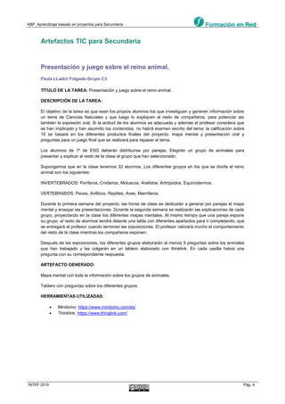 ABP. Aprendizaje basado en proyectos para Secundaria
INTEF 2015 Pág. 4
Artefactos TIC para Secundaria
Presentación y juego sobre el reino animal.
Paula LLadró Folgado-Grupo C3
TÍTULO DE LA TAREA: Presentación y juego sobre el reino animal.
DESCRIPCIÓN DE LA TAREA:
El objetivo de la tarea es que sean los propios alumnos los que investiguen y generen información sobre
un tema de Ciencias Naturales y que luego lo expliquen al resto de compañeros, para potenciar así
también la expresión oral. Si la actitud de los alumnos es adecuada y además el profesor considera que
se han implicado y han asumido los contenidos, no habrá examen escrito del tema; la calificación sobre
10 se basará en los diferentes productos finales del proyecto: mapa mental y presentación oral y
preguntas para un juego final que se realizará para repasar el tema.
Los alumnos de 1º de ESO deberán distribuirse por parejas. Elegirán un grupo de animales para
presentar y explicar al resto de la clase el grupo que han seleccionado.
Supongamos que en la clase tenemos 32 alumnos. Los diferentes grupos en los que se divide el reino
animal son los siguientes:
INVERTEBRADOS: Poríferos, Cnidarios, Moluscos, Anélidos, Artrópodos, Equinodermos.
VERTEBRADOS: Peces, Anfibios, Reptiles, Aves, Mamíferos.
Durante la primera semana del proyecto, las horas de clase se dedicarán a generar por parejas el mapa
mental y ensayar las presentaciones. Durante la segunda semana se realizarán las explicaciones de cada
grupo, proyectando en la clase los diferentes mapas mentales. Al mismo tiempo que una pareja expone
su grupo, el resto de alumnos tendrá delante una tabla con diferentes apartados para ir completando, que
se entregará al profesor cuando terminen las exposiciones. El profesor valorará mucho el comportamiento
del resto de la clase mientras los compañeros exponen.
Después de las exposiciones, los diferentes grupos elaborarán al menos 5 preguntas sobre los animales
que han trabajado y las colgarán en un tablero elaborado con thinklink. En cada casilla habrá una
pregunta con su correspondiente respuesta.
ARTEFACTO GENERADO:
Mapa mental con toda la información sobre los grupos de animales.
Tablero con preguntas sobre los diferentes grupos.
HERRAMIENTAS UTILIZADAS:
 Mindomo: https://www.mindomo.com/es/
 Thinklink: https://www.thinglink.com/
 