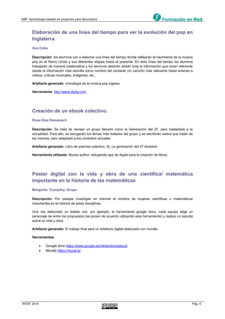 ABP. Aprendizaje basado en proyectos para Secundaria
INTEF 2015 Pág. 5
Elaboración de una línea del tiempo para ver la evolución del pop en
Inglaterra
Ana Ceba
Descripción: los alumnos van a elaborar una línea del tiempo donde reflejarán el nacimiento de la música
pop en el Reino Unido y sus diferentes etapas hasta el presente. En esta línea del tiempo los alumnos
trabajarán de manera colaborativa y los alumnos deberán añadir toda la información que crean relevante
desde la información más sencilla como nombre del cantante y/o canción más relevante hasta enlaces a
vídeos, críticas musicales, imágenes, etc.
Artefacto generado: cronología de la música pop inglesa
Herramienta: http://www.dipity.com
Creación de un ebook colectivo.
Rosa Díez Domènech
Descripción: Se trata de recrear un grupo literario como la Generación del 27, pero trasladado a la
actualidad. Para ello, se escogerán los temas más tratados del grupo y se escribirán textos que traten de
los mismos, pero adaptado a los contextos actuales.
Artefacto generado: Libro de poemas colectivo. Ej: La generación del 27 revisited.
Herramienta utilizada: iBooks author, estupenda app de Apple para la creación de libros.
Poster digital con la vida y obra de una científica/ matemática
importante en la historia de las matemáticas
Margarita Compañy. Grupo
Descripción: Por parejas investigan en internet el nombre de mujeres científicas o matemáticas
importantes en la historia de estas disciplinas.
Una vez elaborado un listado con, por ejemplo, la herramienta google docs, cada equipo elige un
personaje de entre los propuestos (se ponen de acuerdo utilizando esta herramienta) y realiza un estudio
sobre su vida y obra.
Artefacto generado: El trabajo final será un artefacto digital elaborado con murally
Herramientas:
 Google docs https://www.google.es/intl/es/docs/about/
 Murally https://mural.ly/
 