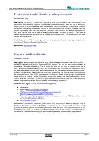 ABP. Aprendizaje basado en proyectos para Secundaria
INTEF 2015 Pág. 6
El consumo en nuestro día a día: un antes y un después.
Marina Puente Bats
Descripción: Los alumnos, trabajando por grupos de 3 o 4, han de plasmar cómo han cambiado sus
hábitos una vez trabajado el proyecto "¿consumimos lo que necesitamos?". Para ello han de montar un
vídeo conjunto de un día cualquiera antes y después de intentar modificar sus conductas de consumo
diarias. Una manera muy interesante y divertida de hacerlo es poder tomar pequeñas partes del día a día
de cada uno de ellos, para que todos muestren y expliquen cómo y cuándo han reducido el consumo de
luz y agua, pero sin hacer que el vídeo se haga repetitivo y pesado, sino todo lo contrario... ¡ORIGINAL! y
además desde sus móviles, sin necesidad de disponer de cámara de vídeo y con una tecnología que ellos
manejar estupendamente.
Artefacto generado: Vídeo montaje generado con una aplicación de android que permite grabar un
mismo evento desde muchas cámaras diferentes.
Herramienta: http://vyclone.com/
Programa radiofónico literario.
Juan Pablo Sánchez
Descripción: Nuestro objetivo es trabajar de forma más atractiva y actualizada la parte del currículo de 3º
de la ESO (asignatura de Lengua) dedicada al teatro barroco. Para ello, los alumnos dramatizarán la
comedia de El Burlador deSevilla, de Tirso de Molina. Lo harán tras una toma de contacto previo con la
obra y las características de sus personajes. Una vez realizado esto, se repartirán los papeles para poner
voz a los personajes en alguno de los actos. Seguidamente, con ánimo de conseguir un trabajo completo,
incluimos una sección en nuestro programa dedicada a entrevistar a Don Juan (actividad que prepararán
los propios alumnos a partir de las nociones que el profesor les dará y de sus propias investigaciones
sobre su figura, el carácter y su comportamiento, por ejemplo, respecto a la religión y la deshonra de las
mujeres a las que conquista). Por último, proponemos la grabación de una sesión de un club de lectura
sobre la obra que otro grupo de alumnos llevará a cabo tras leer la propia obra.
Artefacto: Radio digital, en línea, de temática cultural y literaria.
 Herramienta:
 Speaker http://www.spreaker.com/page#!/
 http://www.maestrosdelweb.com/audio-en-vivo-con-spreaker/
 https://www.youtube.com/watch?v=VtLrohYmUac
 Audioboo: Alternativo, ya que permite crear canales de suscripción RSS (de sindicación de
contenidos) y listas de reproducción.
 https://audioboom.com/
Comentario: Consideramos importante, como hemos leído en el artículo Artefactos Digitales para el
Diseño de Actividades y tareas de Aprendizaje, poder aprovechar los recursos TIC que ofrece la red
puesto que permiten generar conocimiento y contenido (tanto individual como colectivo) alejado de los
aprendizajes canónicos. Los alumnos aprenderán haciendo, una cuestión esencial para el desarrollo de
las destrezas y competencias clave y cuyo resultado se expresa en el producto final que se presenta.
 