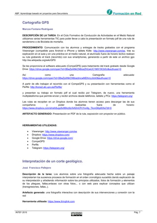 ABP. Aprendizaje basado en proyectos para Secundaria
INTEF 2015 Pág. 7
Cartografía GPS
Marcos Fontana Rodríguez
DESCRIPCIÓN DE LA TAREA: En el Ciclo Formativo de Conducción de Actividades en el Medio Natural
utilizamos varias herramientas TIC para poder llevar a cabo la presentación en formato pdf de una ruta de
senderismo o de Bicicleta de montaña;
PROCEDIMIENTO: Comunicación con los alumnos y entregas de tracks grabados con el programa
Viewranger (compatible para Android e iPhone y tablets Kidle: http://www.viewranger.com/es, tras su
explicación en el aula y en una práctica en el medio natural, el alumnado fuera de horario lectivo realizan
su ruta grabando el track (recorrido) con sus smartphones, generando a partir de este un archivo gpx
http://es.wikipedia.org/wiki/GPX
Se les proporciona el software adecuado (CompeGPS) para tratamiento del track grabado desde Google
Drive: https://drive.google.com/open?id=0BwZsANkCN8oeZHUwUC1MX19Cb0U&authuser=0
Así como una Cartografía adecuada:
https://drive.google.com/open?id=0BwZsANkCN8oedmcwMDhrczJtck0&authuser=0
A partir de ello trabajan el recorrido con el CompeGPS y su presentación con herramientas como el
Perfils: http://kona2.alc.upv.es/Perfils/
y presentan su trabajo en formato pdf el cual recibo por Telegram, de nuevo, una herramienta
multiplataforma que permite enviar y recibir archivos desde teléfonos, tablets y PCs: https://telegram.org/
Las rutas se recopilan en un Dropbox donde los alumnos tienen acceso para descargar las de sus
compañeros y poder realizarlas fuera de horario:
https://www.dropbox.com/sh/eh8ugy9v9l9nz9z/AADnCPcYxv9g_TkvvG6qilXXa?dl=0
ARTEFACTO GENERADO: Presentación en PDF de la ruta, exposición con proyector en público.
HERRAMIENTAS UTILIZADAS:
 Viewranger: http://www.viewranger.com/es
 Dropbox: https://www.dropbox.com/
 Google Drive: https://drive.google.com/
 CompeGPS
 Perfils
 Telegram: https://telegram.org/
Interpretación de un corte geológico.
José Francisco Pellejero
Descripción de la tarea: Los alumnos sobre una fotografía adecuada hecha sobre un paisaje
interpretarían los sucesivos procesos de formación en el orden cronológico sucedido dando explicación de
su interpretación y añadiendo información sobre los principios utilizados, fotos de formación y elementos
de los pliegues, fallas,enlaces con otras fotos... o con web para explicar conceptos que utilizan
(transgresiones, fallas..).
Artefacto generado: una fotografía interactiva con descripción de sus intervenciones y conexión con la
red
Herramienta utilizada: https://www.thinglink.com
 
