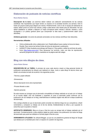 ABP. Aprendizaje basado en proyectos para Secundaria
INTEF 2015 Pág. 8
Elaboración de podcasts de noticias científicas
Rocío Baños García.
Descripción de la tarea: Los alumnos deben realizar una selección semanalmente de las noticias
científicas más importantes que hayan tenido un impacto en la sociedad durante una semana. Esto lo
harán por grupos (cada grupo elegirá una noticia). Posteriormente, como si de un equipo de redactores se
tratara, deben poner en común las noticias y elegir cuales tienen más interés para ser difundidas. Así que
deben establecer un debate y elaborar un mapa conceptual sobre noticias a difundir, titulares y como
divulgarlas a un público general (tiene que comprender la idea base y posteriormente saber cómo
difundirla)
Artefacto generado: Una serie de podcasts semanales con las noticias científicas más relevantes.
Herramientas utilizadas:
 Online whiteboard& online collaboration tool | RealtimeBoard (para realizar la lluvia de ideas).
 Doodle: Para marcar las fechas límites de toma de decisiones y publicación.
 AUDACITY [http://audacity.sourceforge.net/?lang=e ]: Para grabar y editar los archivos de audio.
 Ivoox [http://www.ivoox.com]: Para almacenar los archivos, crear una lista de reproducción
semanal (programa de radio) e insertarlos en la página web del colegio
Blog con mis dibujos de clase.
Jesús Rubio Gómez
DESCRIPCIÓN DE LA TAREA: A principio de curso cada alumno creará un blog personal donde irá
publicando semanalmente los dibujos que realizará en clase. Junto a cada dibujo el alumno tiene que
añadir una entrada de texto de acuerdo a los siguientes puntos:
-Técnica y papel utilizado
-Dimensiones
-Breve descripción de la obra representada
-Proceso llevado a cabo
-Opinión personal.
De esta manera se consigue que el alumnado compatibilice el trabajo realizado en el aula con un trabajo
en el mundo digital. Una vez finalizado y superado el curso el alumnado podrá continuar con la
publicación de sus trabajos en el blog, extendiéndose el artefacto digital más allá de la etapa académica
del alumnado.
Otra ventaja añadida es que el alumnado podrá consultar los distintos blogs de sus compañeros; añadir
comentarios y comparar su trabajo con el de los demás; fortaleciéndose la critica y por supuesto la
autocrítica que lo ayudará a mejorar:
ARTEFACTO GENERADO: Blog en el que a final de curso se recoge todo el trabajo realizado por el
alumnado. Complementando a este artefacto digital se podrá realizar una publicación con todos los blogs
del alumnado que podrá ser editada en formato papel a final de curso.
HERRAMIENTA UTILIZADA: Se utilizará Blogger, ya que es una plataforma gratuita de blogs de Google
que destaca por su facilidad para crear un espacio en cuestión de segundos.
 