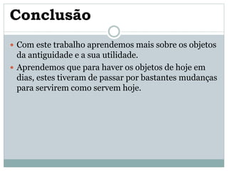 Conclusão
 Com este trabalho aprendemos mais sobre os objetos
da antiguidade e a sua utilidade.
 Aprendemos que para haver os objetos de hoje em
dias, estes tiveram de passar por bastantes mudanças
para servirem como servem hoje.
 