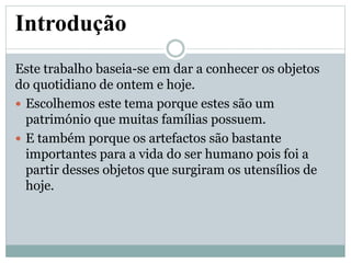 Introdução
Este trabalho baseia-se em dar a conhecer os objetos
do quotidiano de ontem e hoje.
 Escolhemos este tema porque estes são um
património que muitas famílias possuem.
 E também porque os artefactos são bastante
importantes para a vida do ser humano pois foi a
partir desses objetos que surgiram os utensílios de
hoje.
 
