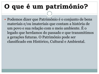 O que é um património?
 Podemos dizer que Patrimônio é o conjunto de bens
materiais e/ou imateriais que contam a história de
um povo e sua relação com o meio ambiente. É o
legado que herdamos do passado e que transmitimos
a gerações futuras. O Patrimônio pode ser
classificado em Histórico, Cultural e Ambiental.
 