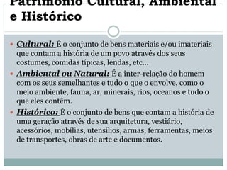 Património Cultural, Ambiental
e Histórico
 Cultural: É o conjunto de bens materiais e/ou imateriais
que contam a história de um povo através dos seus
costumes, comidas típicas, lendas, etc…
 Ambiental ou Natural: É a inter-relação do homem
com os seus semelhantes e tudo o que o envolve, como o
meio ambiente, fauna, ar, minerais, rios, oceanos e tudo o
que eles contêm.
 Histórico: É o conjunto de bens que contam a história de
uma geração através de sua arquitetura, vestiário,
acessórios, mobílias, utensílios, armas, ferramentas, meios
de transportes, obras de arte e documentos.
 
