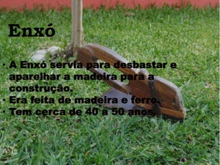 Enxó
• A Enxó servia para desbastar e
aparelhar a madeira para a
construção.
• Era feita de madeira e ferro.
• Tem cerca de 40 a 50 anos.
 