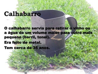 Calhabarro
O calhabarro servia para retirar o vinho ou
a água de um volume maior para outro mais
pequeno (barril, tonel).
Era feito de metal.
Tem cerca de 35 anos.
 