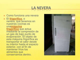 LA NEVERA
   Como funciona una nevera
   El frigorífico, o
    nevera, que tenemos en
    nuestras cocinas es
    unamáquina
    frigorífica que actua
    mediante la compresión de
    un gas de bajo punto de
    evaporación. El objeto de
    esta máquina frigorífica es
    transportar el calor desde
    su interior hasta el espacio
    exterior, con el fin de
    mantener fríos los
    alimentos que
    conservamos dentro.
 