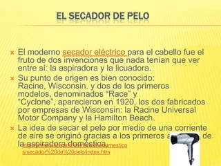 EL SECADOR DE PELO


   El moderno secador eléctrico para el cabello fue el
    fruto de dos invenciones que nada tenían que ver
    entre sí: la aspiradora y la licuadora.
   Su punto de origen es bien conocido:
    Racine, Wisconsin. y dos de los primeros
    modelos, denominados “Race” y
    “Cyclone”, aparecieron en 1920, los dos fabricados
    por empresas de Wisconsin: la Racine Universal
    Motor Company y la Hamilton Beach.
   La idea de secar el pelo por medio de una corriente
    de aire se originó gracias a los primeros anuncios de
    la aspiradora doméstica.
      http://www.elaparato.com/electrodomestico
     s/secador%20de%20pelo/index.htm
 