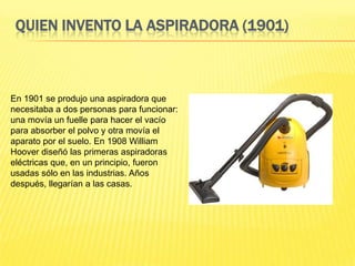 QUIEN INVENTO LA ASPIRADORA (1901)



En 1901 se produjo una aspiradora que
necesitaba a dos personas para funcionar:
una movía un fuelle para hacer el vacío
para absorber el polvo y otra movía el
aparato por el suelo. En 1908 William
Hoover diseñó las primeras aspiradoras
eléctricas que, en un principio, fueron
usadas sólo en las industrias. Años
después, llegarían a las casas.
 