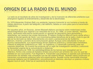 ORIGEN DE LA RADIO EN EL MUNDO
 La radio es el resultado de años de investigación y de la invención de diferentes artefactos que
 emergieron ligados al entendimiento y desarrollo de la electricidad.
 En 1876 Alexander Graham Bell y su asistente, lograron transmitir la voz humana a través de
 cables eléctricos. A partir del telégrafo y del teléfono, faltaba un corto paso para la transmisión
 inalámbrica.
 Por aquellos años, en Escocia, James Maxwell elabora una teoría sobre misteriosas ondas
 electromagnéticas que viajarían a la velocidad de la luz. En 1888, un joven alemán, Heinrich
 Hertz, demuestra esta teoría construyendo un aparato de laboratorio para generarlas y
 detectarlas, así nacieron las ondas hertzianas. El italiano Guillermo Marconi tenía veinte años y
 estaba al día del aporte de Hertz. Los inconmensurables beneficios de la radio y todo lo que de
 ella se ha derivado se deben directamente a la visión y perseverancia de Guillermo
 Marconi, inventor y pionero de la comunicación global. Aunque como estudiante no fue un
 alumno sobresaliente, sus experimentos tenían objetivos prácticos y comerciales inmediatos.
 Patentó el telégrafo inalámbrico en 1897, en Inglaterra. Lo desarrolló cubriendo cada vez
 mayores distancias. Su invento fue producto de un siglo de investigación científica y solucionó
 la necesidad urgente de la comunicación a distancia.
  En la nochebuena de 1906, los radiotelegrafistas de los barcos que navegaban por el
 Atlántico, frente a las costas de Estados Unidos escucharon por primera vez una voz que les
 hablaba en sus auriculares. Fue Reginald A. Fessenden que preparó un aparato que permitía la
 transmisión de señales más complejas que las del sistema Morse. También había construido un
 transmisor sumamente poderoso para sus experimentos. Aquella noche memorable diversas
 personas hablaron por el inalámbrico; una pronunció un discurso, otra leyó un poema e incluso
 alguien tocó el violín. Este fue el nacimiento de la radio.
 