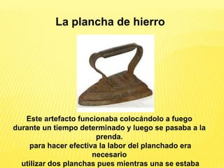 La plancha de hierro




   Este artefacto funcionaba colocándolo a fuego
durante un tiempo determinado y luego se pasaba a la
                       prenda.
    para hacer efectiva la labor del planchado era
                      necesario
  utilizar dos planchas pues mientras una se estaba
 