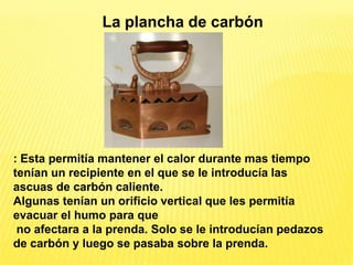 La plancha de carbón




: Esta permitía mantener el calor durante mas tiempo
tenían un recipiente en el que se le introducía las
ascuas de carbón caliente.
Algunas tenían un orificio vertical que les permitía
evacuar el humo para que
 no afectara a la prenda. Solo se le introducían pedazos
de carbón y luego se pasaba sobre la prenda.
 