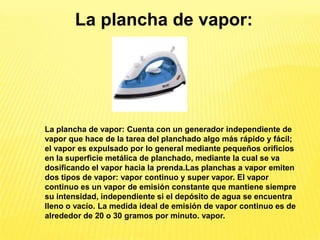 La plancha de vapor:




La plancha de vapor: Cuenta con un generador independiente de
vapor que hace de la tarea del planchado algo más rápido y fácil;
el vapor es expulsado por lo general mediante pequeños orificios
en la superficie metálica de planchado, mediante la cual se va
dosificando el vapor hacia la prenda.Las planchas a vapor emiten
dos tipos de vapor: vapor continuo y super vapor. El vapor
continuo es un vapor de emisión constante que mantiene siempre
su intensidad, independiente si el depósito de agua se encuentra
lleno o vacío. La medida ideal de emisión de vapor continuo es de
alrededor de 20 o 30 gramos por minuto. vapor.
 