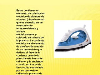 Estas contienen un
elemento de calefacción
eléctrico de alambre de
nicromo (níquel-cromo)
que es envuelto en un
revestimiento
termorresistente y
aislado
eléctricamente, y
colocado en la base de
la plancha. La corriente
eléctrica va al elemento
de calefacción a través
de un termostato que
detiene el flujo de la
corriente cuando la
plancha está bastante
caliente, y la enciende
cuando está muy fría.
Un circuito controlado
por un termostato
calienta la plancha de
 